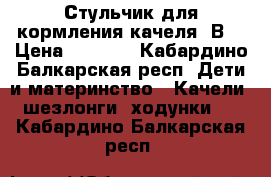 Стульчик для кормления-качеля 2В1 › Цена ­ 6 000 - Кабардино-Балкарская респ. Дети и материнство » Качели, шезлонги, ходунки   . Кабардино-Балкарская респ.